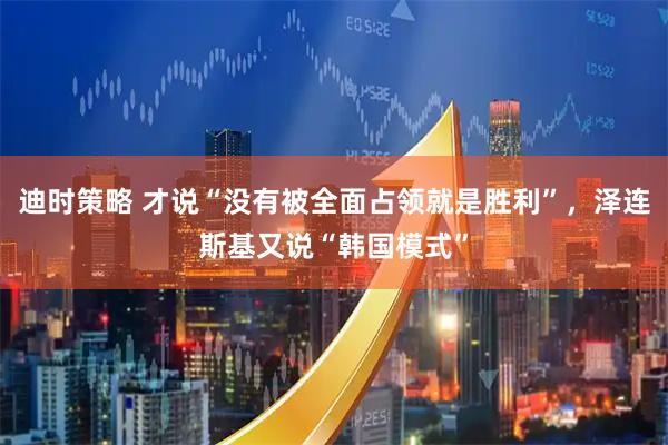 迪时策略 才说“没有被全面占领就是胜利”，泽连斯基又说“韩国模式”