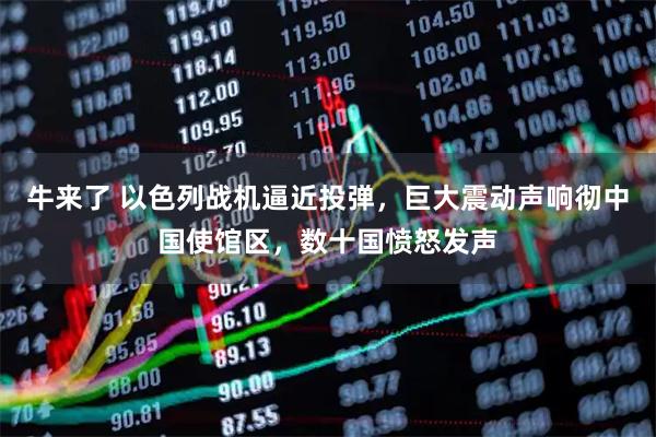 牛来了 以色列战机逼近投弹，巨大震动声响彻中国使馆区，数十国愤怒发声