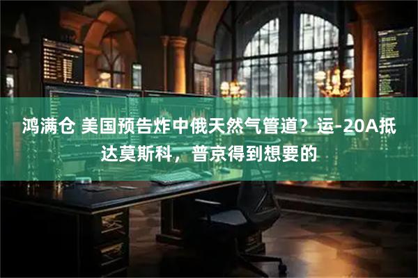 鸿满仓 美国预告炸中俄天然气管道？运-20A抵达莫斯科，普京得到想要的