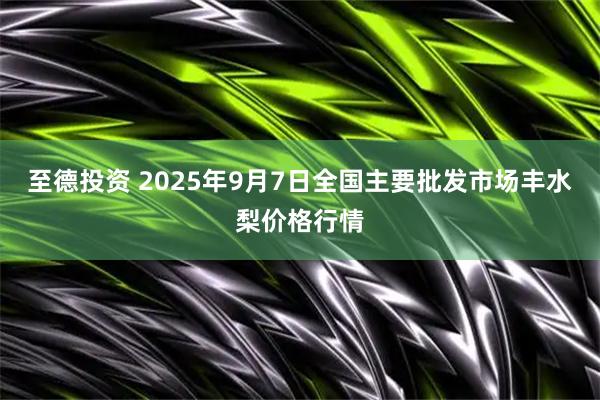 至德投资 2025年9月7日全国主要批发市场丰水梨价格行情