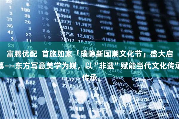 富腾优配  首旅如家「璞隐新国潮文化节」盛大启幕——东方写意美学为媒，以“非遗”赋能当代文化传承