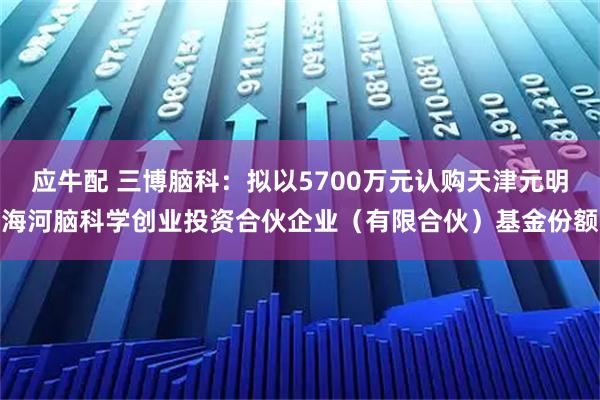 应牛配 三博脑科：拟以5700万元认购天津元明海河脑科学创业投资合伙企业（有限合伙）基金份额