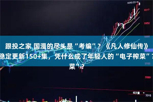 跟投之家 国漫的尽头是“考编”？《凡人修仙传》稳定更新150+集，凭什么成了年轻人的“电子榨菜”？