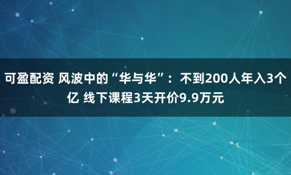 可盈配资 风波中的“华与华”：不到200人年入3个亿 线下课程3天开价9.9万元
