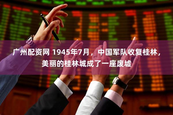 广州配资网 1945年7月，中国军队收复桂林，美丽的桂林城成了一座废墟