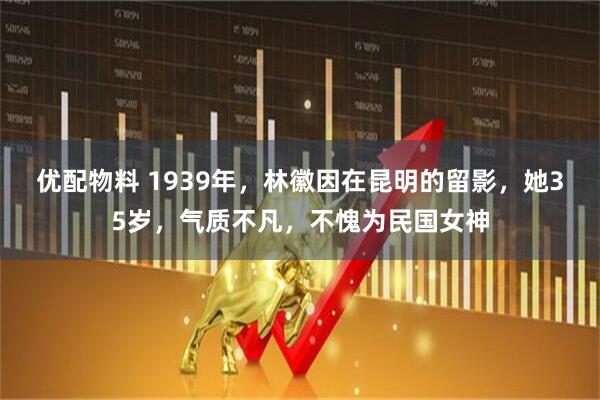 优配物料 1939年，林徽因在昆明的留影，她35岁，气质不凡，不愧为民国女神