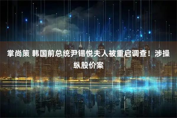 掌尚策 韩国前总统尹锡悦夫人被重启调查！涉操纵股价案