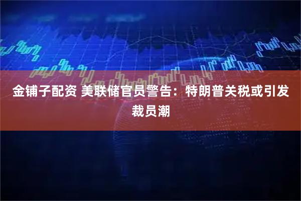 金铺子配资 美联储官员警告：特朗普关税或引发裁员潮