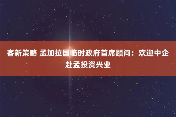 客新策略 孟加拉国临时政府首席顾问：欢迎中企赴孟投资兴业