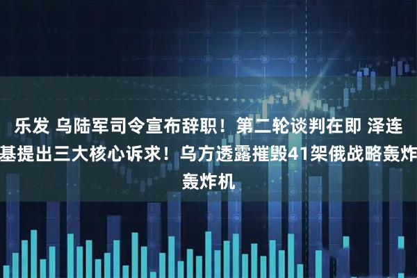 乐发 乌陆军司令宣布辞职！第二轮谈判在即 泽连斯基提出三大核心诉求！乌方透露摧毁41架俄战略轰炸机