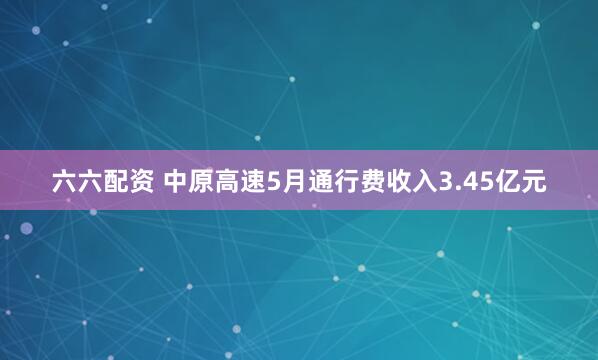 六六配资 中原高速5月通行费收入3.45亿元