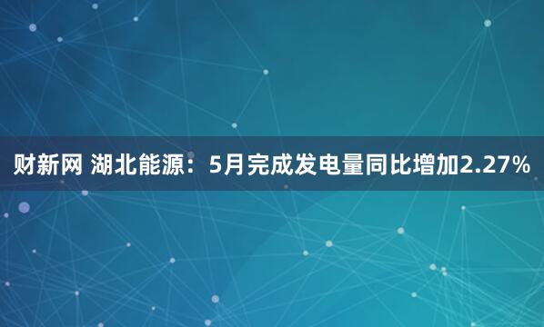 财新网 湖北能源：5月完成发电量同比增加2.27%
