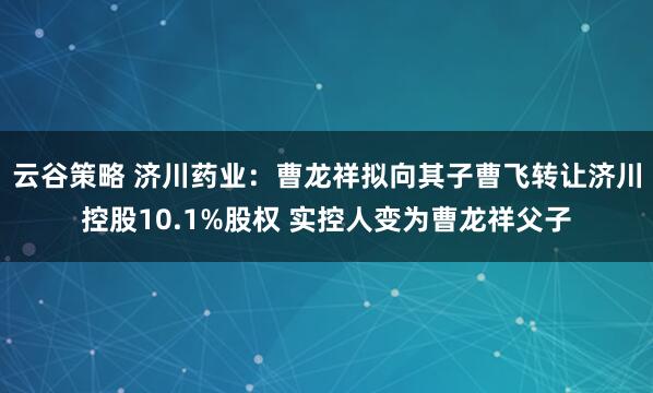 云谷策略 济川药业：曹龙祥拟向其子曹飞转让济川控股10.1%股权 实控人变为曹龙祥父子
