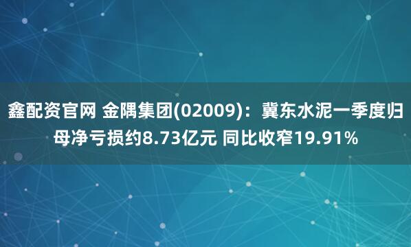 鑫配资官网 金隅集团(02009)：冀东水泥一季度归母净亏损约8.73亿元 同比收窄19.91%