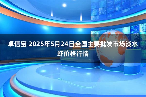 卓信宝 2025年5月24日全国主要批发市场淡水虾价格行情