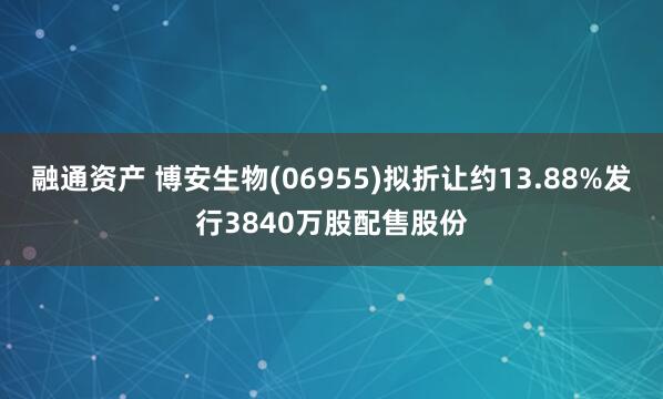 融通资产 博安生物(06955)拟折让约13.88%发行3840万股配售股份