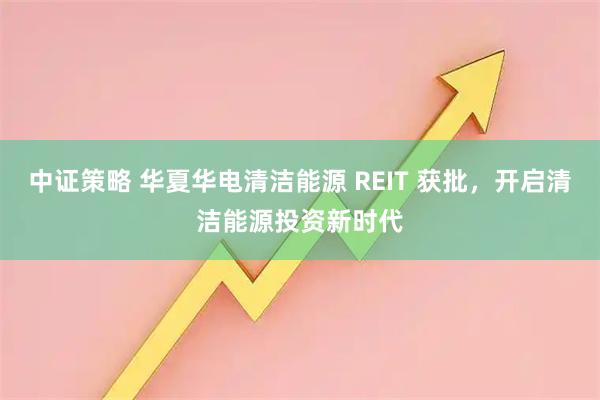 中证策略 华夏华电清洁能源 REIT 获批，开启清洁能源投资新时代