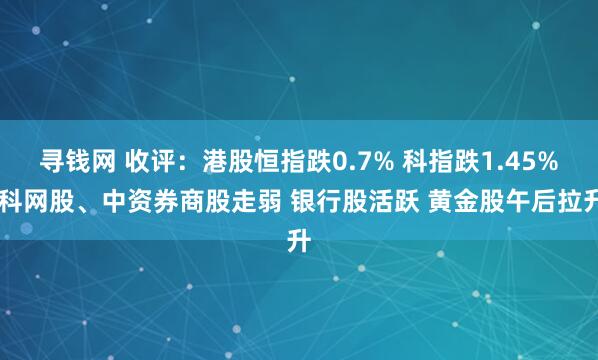 寻钱网 收评：港股恒指跌0.7% 科指跌1.45% 科网股、中资券商股走弱 银行股活跃 黄金股午后拉升