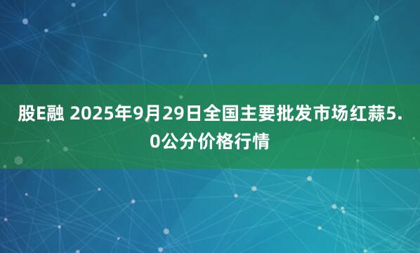 股E融 2025年9月29日全国主要批发市场红蒜5.0公分价格行情