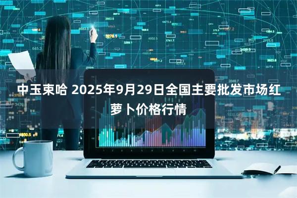 中玉束哈 2025年9月29日全国主要批发市场红萝卜价格行情