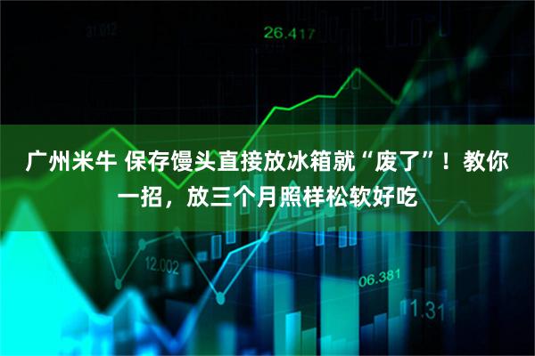 广州米牛 保存馒头直接放冰箱就“废了”！教你一招，放三个月照样松软好吃
