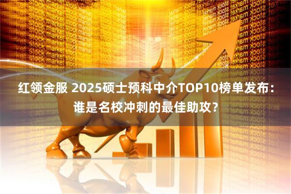 红领金服 2025硕士预科中介TOP10榜单发布：谁是名校冲刺的最佳助攻？