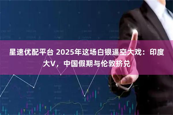 星速优配平台 2025年这场白银逼空大戏：印度大V，中国假期与伦敦挤兑