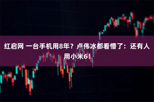红启网 一台手机用8年？卢伟冰都看懵了：还有人用小米6！