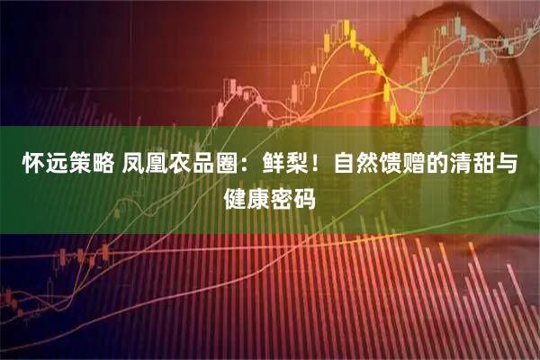怀远策略 凤凰农品圈：鲜梨！自然馈赠的清甜与健康密码