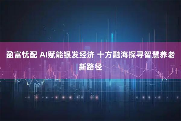盈富忧配 AI赋能银发经济 十方融海探寻智慧养老新路径