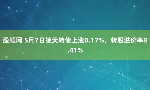 股顺网 5月7日皖天转债上涨0.17%，转股溢价率8.41%