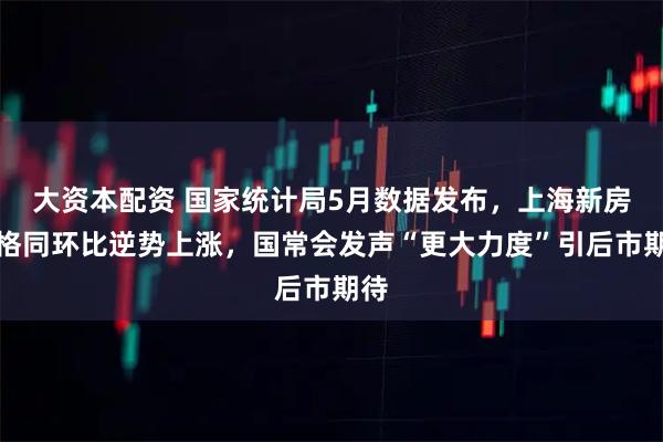 大资本配资 国家统计局5月数据发布，上海新房价格同环比逆势上涨，国常会发声“更大力度”引后市期待