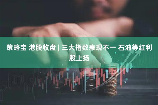 策略宝 港股收盘 | 三大指数表现不一 石油等红利股上扬