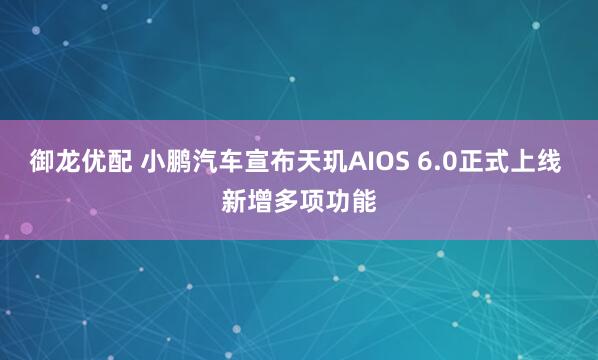 御龙优配 小鹏汽车宣布天玑AIOS 6.0正式上线 新增多项功能