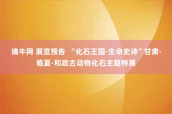 擒牛网 展览预告  “化石王国·生命史诗”甘肃·临夏·和政古动物化石主题特展