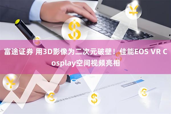 富途证券 用3D影像为二次元破壁！佳能EOS VR Cosplay空间视频亮相