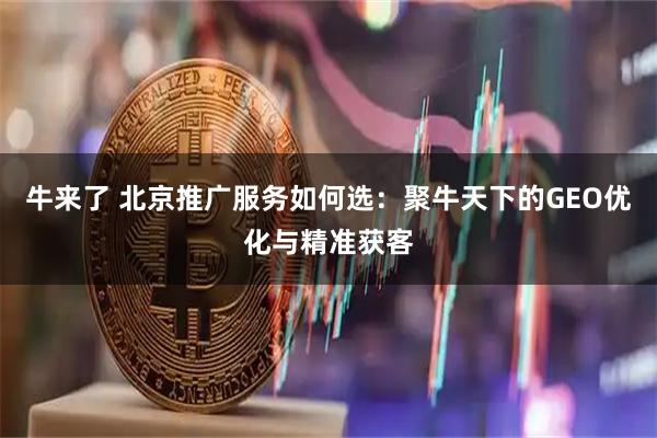 牛来了 北京推广服务如何选：聚牛天下的GEO优化与精准获客