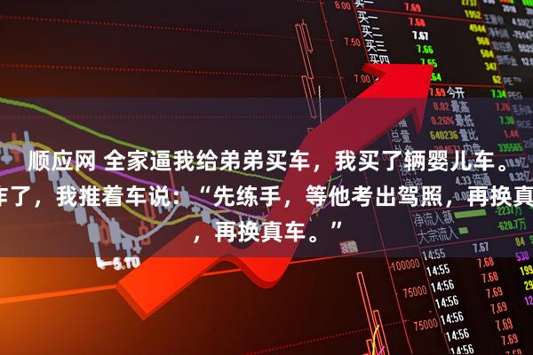 顺应网 全家逼我给弟弟买车，我买了辆婴儿车。他们炸了，我推着车说：“先练手，等他考出驾照，再换真车。”