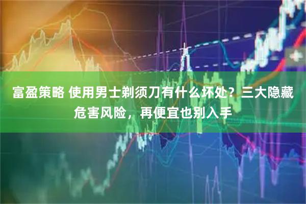 富盈策略 使用男士剃须刀有什么坏处？三大隐藏危害风险，再便宜也别入手