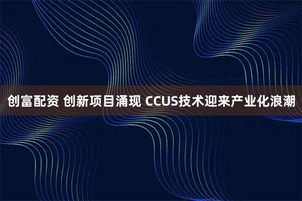 创富配资 创新项目涌现 CCUS技术迎来产业化浪潮