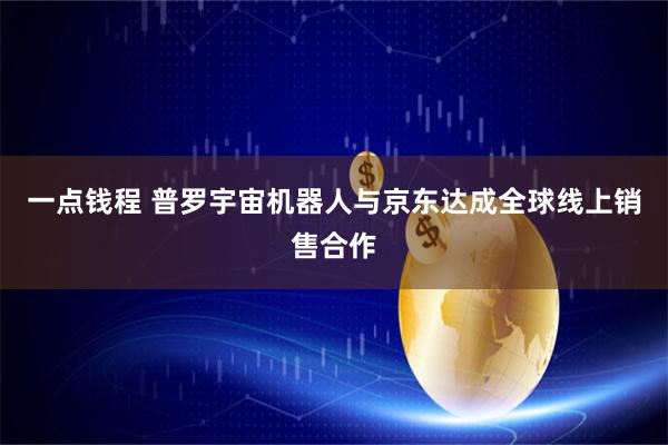 一点钱程 普罗宇宙机器人与京东达成全球线上销售合作