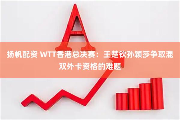 扬帆配资 WTT香港总决赛：王楚钦孙颖莎争取混双外卡资格的难题