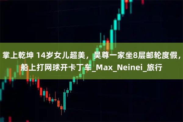 掌上乾坤 14岁女儿超美，吴尊一家坐8层邮轮度假，船上打网球开卡丁车_Max_Neinei_旅行